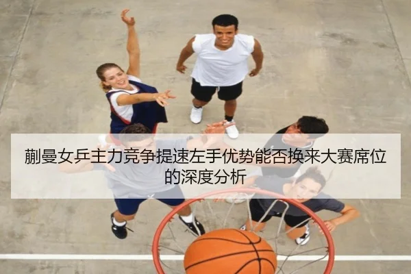 蒯曼女乒主力竞争提速左手优势能否换来大赛席位的深度分析